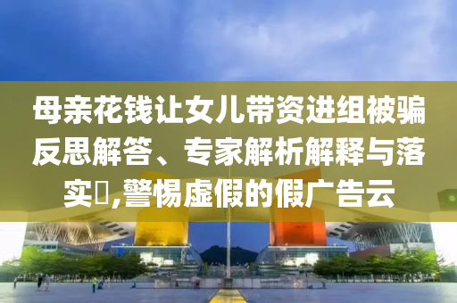母親花錢讓女兒帶資進(jìn)組被騙反思解答、專家解析解釋與落實(shí)?,警惕虛假的假廣告云