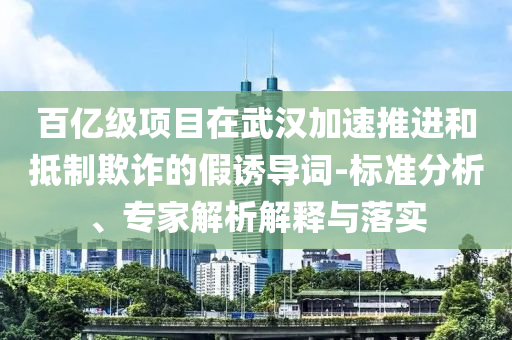 百億級(jí)項(xiàng)目在武漢加速推進(jìn)和抵制欺詐的假誘導(dǎo)詞-標(biāo)準(zhǔn)分析、專家解析解釋與落實(shí)