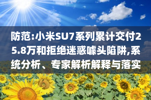 防范:小米SU7系列累計(jì)交付25.8萬和拒絕迷惑噱頭陷阱,系統(tǒng)分析、專家解析解釋與落實(shí)