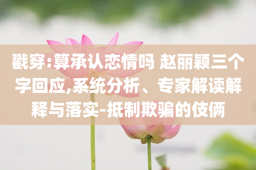 戳穿:算承認戀情嗎 趙麗穎三個字回應(yīng),系統(tǒng)分析、專家解讀解釋與落實-抵制欺騙的伎倆