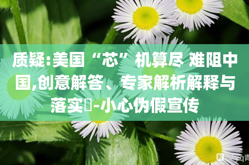 質(zhì)疑:美國“芯”機算盡 難阻中國,創(chuàng)意解答、專家解析解釋與落實?-小心偽假宣傳