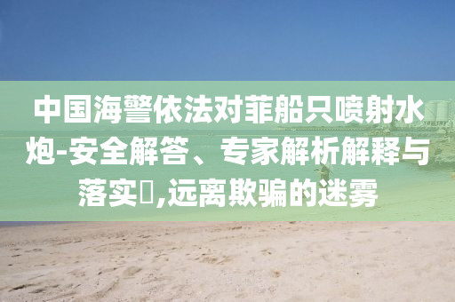 中國(guó)海警依法對(duì)菲船只噴射水炮-安全解答、專家解析解釋與落實(shí)?,遠(yuǎn)離欺騙的迷霧