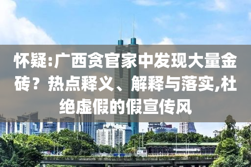 懷疑:廣西貪官家中發(fā)現(xiàn)大量金磚？熱點(diǎn)釋義、解釋與落實(shí),杜絕虛假的假宣傳風(fēng)