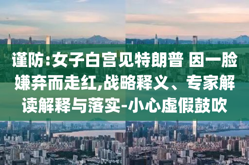 謹(jǐn)防:女子白宮見特朗普 因一臉嫌棄而走紅,戰(zhàn)略釋義、專家解讀解釋與落實(shí)-小心虛假鼓吹