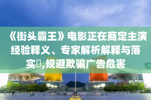 《街頭霸王》電影正在商定主演經(jīng)驗(yàn)釋義、專家解析解釋與落實(shí)?,規(guī)避欺騙廣告危害