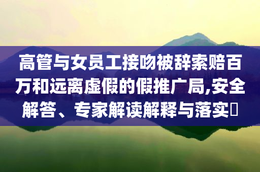 高管與女員工接吻被辭索賠百萬和遠離虛假的假推廣局,安全解答、專家解讀解釋與落實?