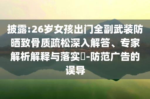 披露:26歲女孩出門全副武裝防曬致骨質疏松深入解答、專家解析解釋與落實?-防范廣告的誤導
