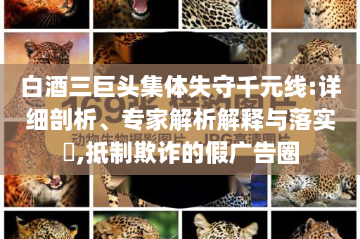 白酒三巨頭集體失守千元線:詳細剖析、專家解析解釋與落實?,抵制欺詐的假廣告圈