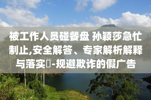 被工作人員碰餐盤 孫穎莎急忙制止,安全解答、專家解析解釋與落實?-規(guī)避欺詐的假廣告