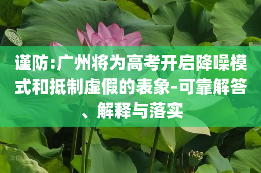 謹(jǐn)防:廣州將為高考開啟降噪模式和抵制虛假的表象-可靠解答、解釋與落實(shí)