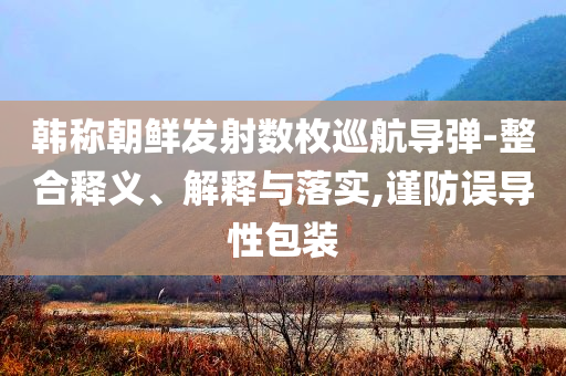 韓稱朝鮮發(fā)射數(shù)枚巡航導(dǎo)彈-整合釋義、解釋與落實(shí),謹(jǐn)防誤導(dǎo)性包裝