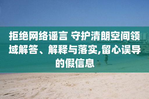 拒絕網(wǎng)絡(luò)謠言 守護(hù)清朗空間領(lǐng)域解答、解釋與落實(shí),留心誤導(dǎo)的假信息