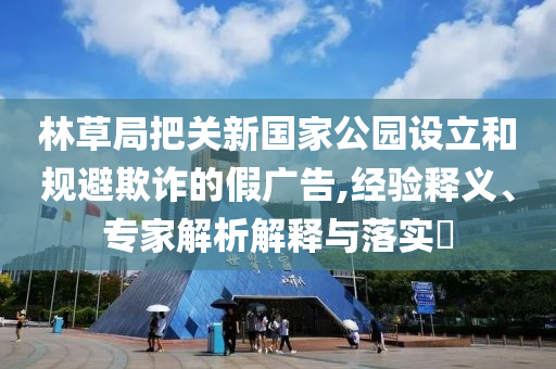 林草局把關(guān)新國(guó)家公園設(shè)立和規(guī)避欺詐的假?gòu)V告,經(jīng)驗(yàn)釋義、專家解析解釋與落實(shí)?