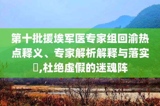第十批援埃軍醫(yī)專家組回渝熱點(diǎn)釋義、專家解析解釋與落實(shí)?,杜絕虛假的迷魂陣