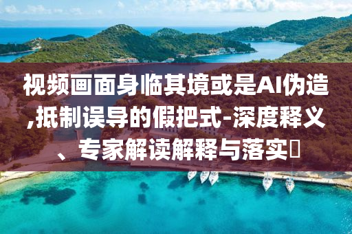 視頻畫面身臨其境或是AI偽造,抵制誤導(dǎo)的假把式-深度釋義、專家解讀解釋與落實(shí)?