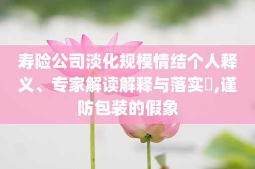 壽險(xiǎn)公司淡化規(guī)模情結(jié)個(gè)人釋義、專家解讀解釋與落實(shí)?,謹(jǐn)防包裝的假象
