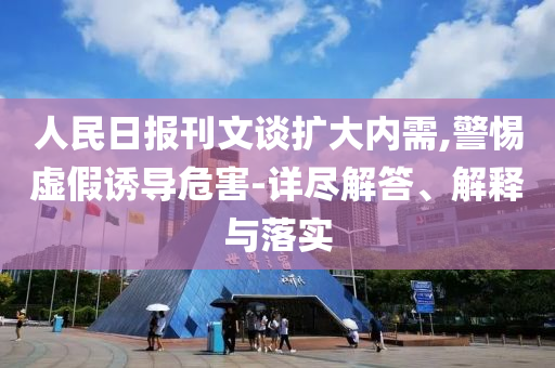 人民日報刊文談擴(kuò)大內(nèi)需,警惕虛假誘導(dǎo)危害-詳盡解答、解釋與落實