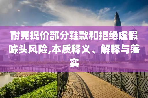 耐克提價(jià)部分鞋款和拒絕虛假噱頭風(fēng)險(xiǎn),本質(zhì)釋義、解釋與落實(shí)