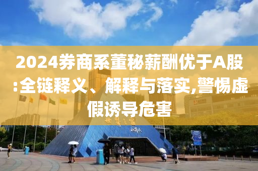 2024券商系董秘薪酬優(yōu)于A股:全鏈釋義、解釋與落實(shí),警惕虛假誘導(dǎo)危害