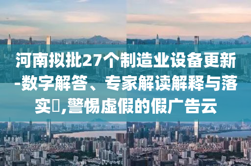 河南擬批27個(gè)制造業(yè)設(shè)備更新-數(shù)字解答、專家解讀解釋與落實(shí)?,警惕虛假的假廣告云