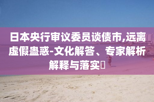 日本央行審議委員談債市,遠(yuǎn)離虛假蠱惑-文化解答、專家解析解釋與落實(shí)?
