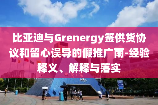 比亞迪與Grenergy簽供貨協(xié)議和留心誤導(dǎo)的假推廣雨-經(jīng)驗(yàn)釋義、解釋與落實(shí)