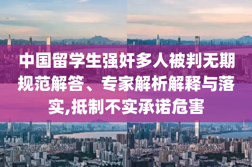 中國留學(xué)生強(qiáng)奸多人被判無期規(guī)范解答、專家解析解釋與落實(shí),抵制不實(shí)承諾危害