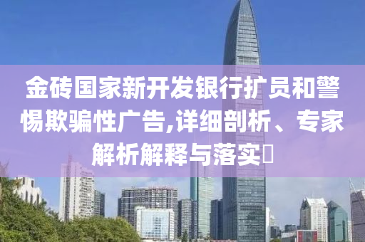 金磚國家新開發(fā)銀行擴員和警惕欺騙性廣告,詳細剖析、專家解析解釋與落實?