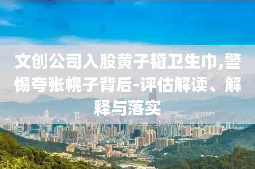 文創(chuàng)公司入股黃子韜衛(wèi)生巾,警惕夸張幌子背后-評估解讀、解釋與落實