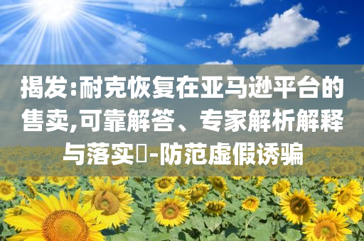 揭發(fā):耐克恢復(fù)在亞馬遜平臺的售賣,可靠解答、專家解析解釋與落實?-防范虛假誘騙