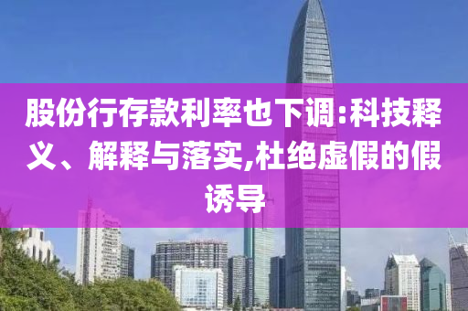 股份行存款利率也下調(diào):科技釋義、解釋與落實,杜絕虛假的假誘導