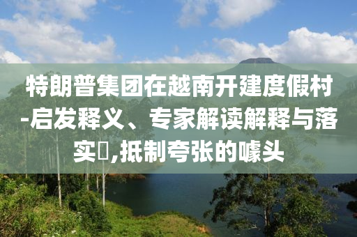 特朗普集團在越南開建度假村-啟發(fā)釋義、專家解讀解釋與落實?,抵制夸張的噱頭
