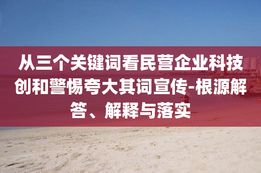 從三個關(guān)鍵詞看民營企業(yè)科技創(chuàng)和警惕夸大其詞宣傳-根源解答、解釋與落實