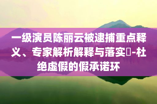 一級演員陳麗云被逮捕重點釋義、專家解析解釋與落實?-杜絕虛假的假承諾環(huán)