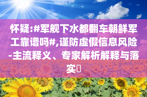 懷疑:#軍艦下水都翻車朝鮮軍工靠譜嗎#,謹防虛假信息風險-主流釋義、專家解析解釋與落實?