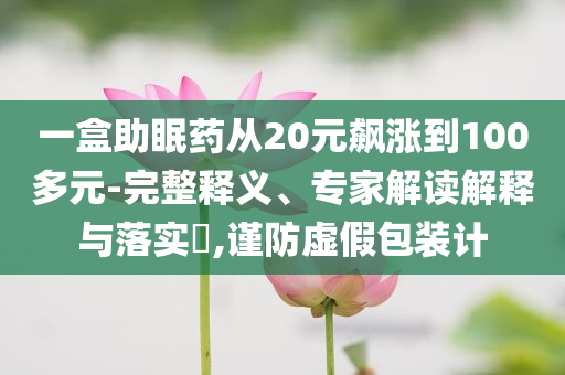 一盒助眠藥從20元飆漲到100多元-完整釋義、專家解讀解釋與落實?,謹防虛假包裝計