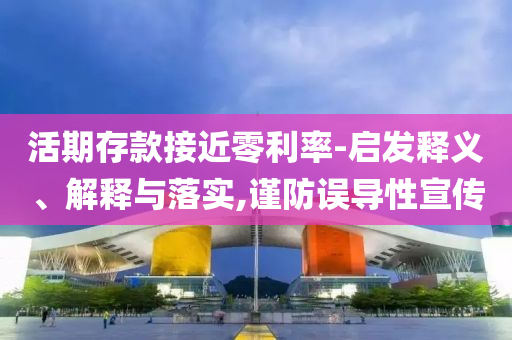 活期存款接近零利率-啟發(fā)釋義、解釋與落實(shí),謹(jǐn)防誤導(dǎo)性宣傳