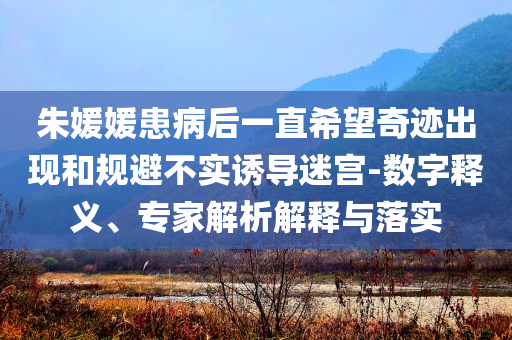 朱媛媛患病后一直希望奇跡出現(xiàn)和規(guī)避不實(shí)誘導(dǎo)迷宮-數(shù)字釋義、專家解析解釋與落實(shí)