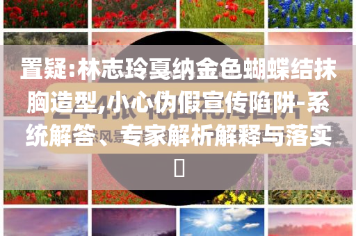置疑:林志玲戛納金色蝴蝶結(jié)抹胸造型,小心偽假宣傳陷阱-系統(tǒng)解答、專家解析解釋與落實(shí)?