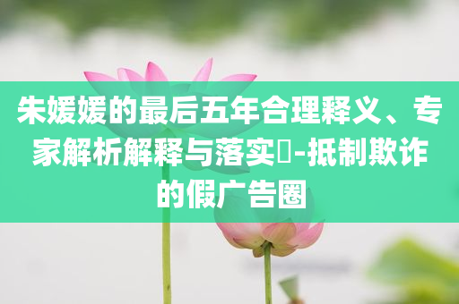 朱媛媛的最后五年合理釋義、專家解析解釋與落實(shí)?-抵制欺詐的假廣告圈