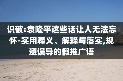 識破:袁隆平這些話讓人無法忘懷-實用釋義、解釋與落實,規(guī)避誤導的假推廣語