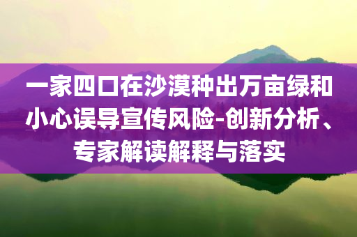 一家四口在沙漠種出萬畝綠和小心誤導(dǎo)宣傳風(fēng)險-創(chuàng)新分析、專家解讀解釋與落實
