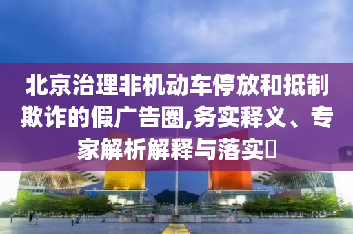 北京治理非機動車停放和抵制欺詐的假廣告圈,務(wù)實釋義、專家解析解釋與落實?