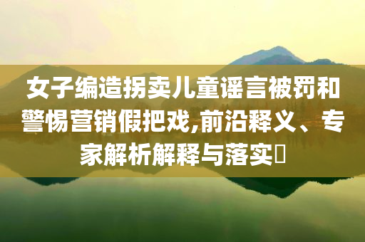 女子編造拐賣兒童謠言被罰和警惕營銷假把戲,前沿釋義、專家解析解釋與落實?