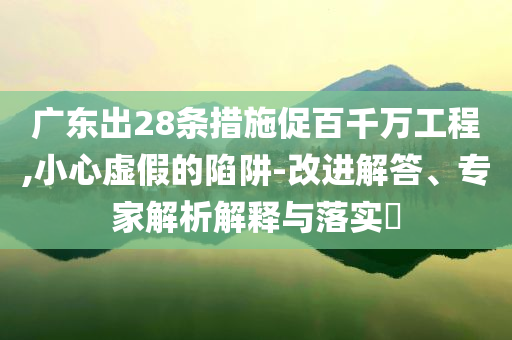 廣東出28條措施促百千萬工程,小心虛假的陷阱-改進解答、專家解析解釋與落實?