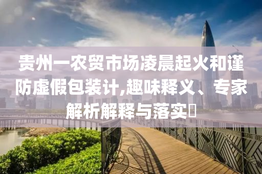 貴州一農(nóng)貿(mào)市場凌晨起火和謹防虛假包裝計,趣味釋義、專家解析解釋與落實?