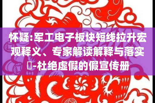 懷疑:軍工電子板塊短線拉升宏觀釋義、專家解讀解釋與落實?-杜絕虛假的假宣傳冊