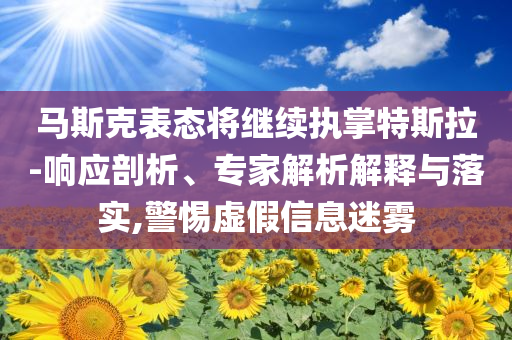 馬斯克表態(tài)將繼續(xù)執(zhí)掌特斯拉-響應(yīng)剖析、專家解析解釋與落實,警惕虛假信息迷霧