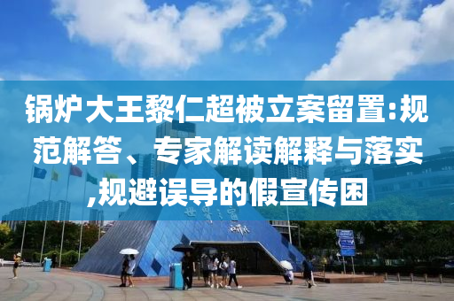 鍋爐大王黎仁超被立案留置:規(guī)范解答、專家解讀解釋與落實,規(guī)避誤導的假宣傳困