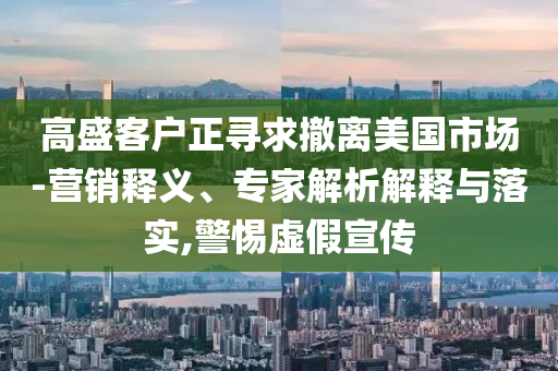 高盛客戶正尋求撤離美國市場-營銷釋義、專家解析解釋與落實,警惕虛假宣傳